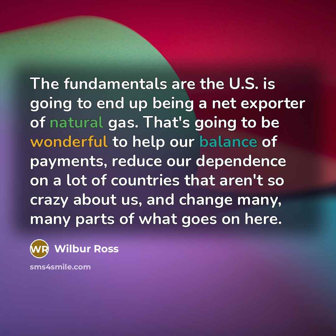 “The fundamentals are the U.S. is going to end up being a net exporter of natural gas. That's going to be wonderful to help our balance of payments, reduce our dependence on a lot of countries that aren't so crazy about us, and change many, many parts of what goes on here.” quote by Wilbur Ross