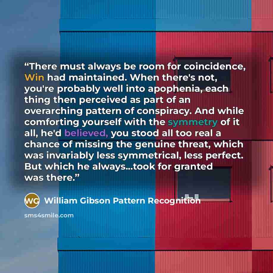 “There must always be room for coincidence, Win had maintained. When there's not, you're probably well into apophenia, each thing then perceived as part of an overarching pattern of conspiracy. And while comforting yourself with the symmetry of it all, he'd believed, you stood all too real a chance…” quote by William Gibson Pattern Recognition