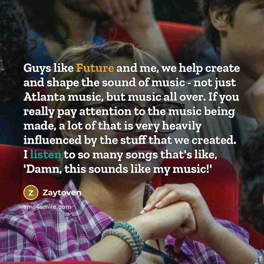 “Guys like Future and me, we help create and shape the sound of music - not just Atlanta music, but music all over. If you really pay attention to the music being made, a lot of that is very heavily influenced by the stuff that we created. I listen to so many songs that's like, 'Damn, this sounds…” quote by Zaytoven