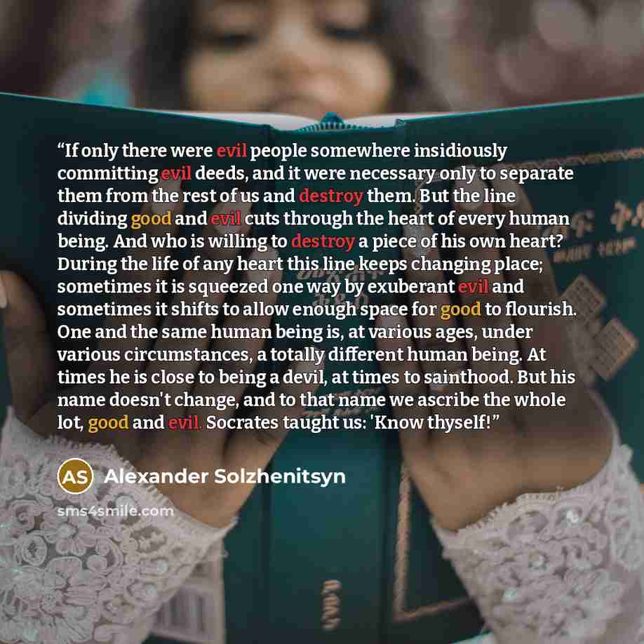 “If only there were evil people somewhere insidiously committing evil deeds, and it were necessary only to separate them from the rest of us and destroy them. But the line dividing good and evil cuts through the heart of every human being. And who is willing to destroy a piece of his own heart?…” quote by Alexander Solzhenitsyn