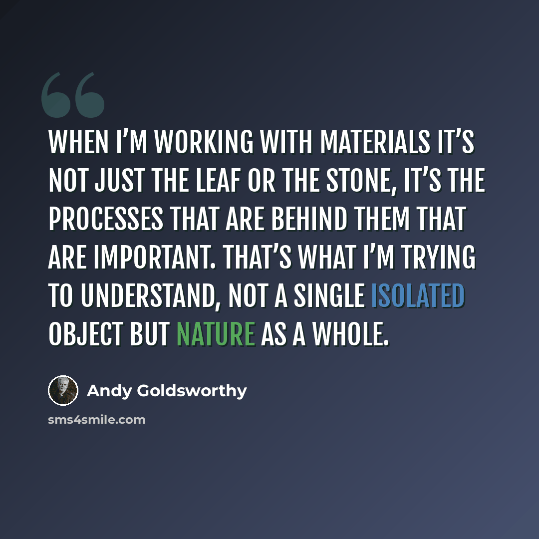 “When I’m working with materials it’s not just the leaf or the stone, it’s the processes that are behind them that are important. That’s what I’m trying to understand, not a single isolated object but nature as a whole.” quote by Andy Goldsworthy