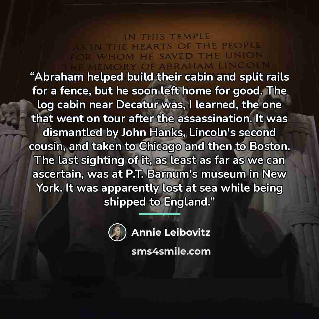 “Abraham helped build their cabin and split rails for a fence, but he soon left home for good. The log cabin near Decatur was, I learned, the one that went on tour after the assassination. It was dismantled by John Hanks, Lincoln's second cousin, and taken to Chicago and then to Boston. The last…” quote by Annie Leibovitz
