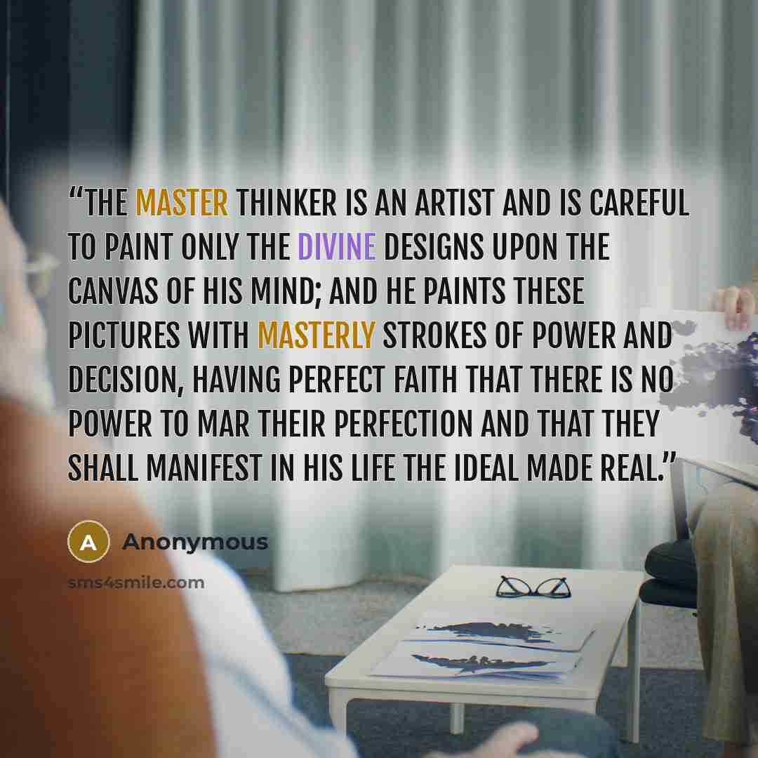 “The Master Thinker is an artist and is careful to paint only the divine designs upon the canvas of his mind; and he paints these pictures with masterly strokes of power and decision, having perfect faith that there is no power to mar their perfection and that they shall manifest in his life the…” quote by Anonymous