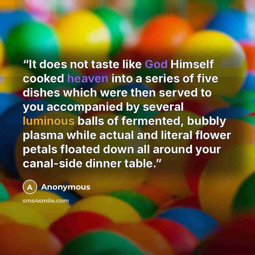 “It does not taste like God Himself cooked heaven into a series of five dishes which were then served to you accompanied by several luminous balls of fermented, bubbly plasma while actual and literal flower petals floated down all around your canal-side dinner table.” quote by Anonymous