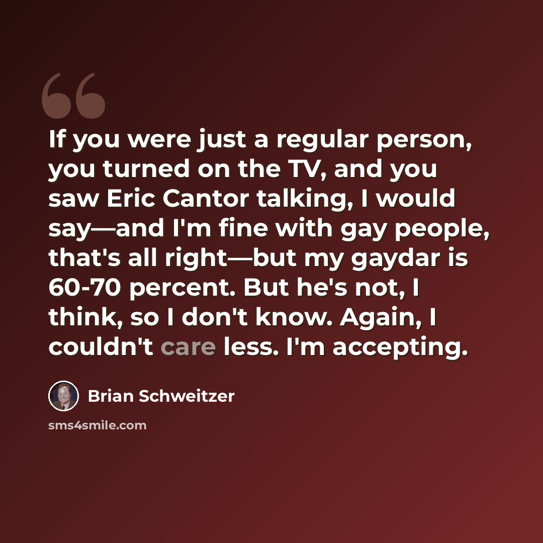 “If you were just a regular person, you turned on the TV, and you saw Eric Cantor talking, I would say—and I'm fine with gay people, that's all right—but my gaydar is 60-70 percent. But he's not, I think, so I don't know. Again, I couldn't care less. I'm accepting.” quote by Brian Schweitzer