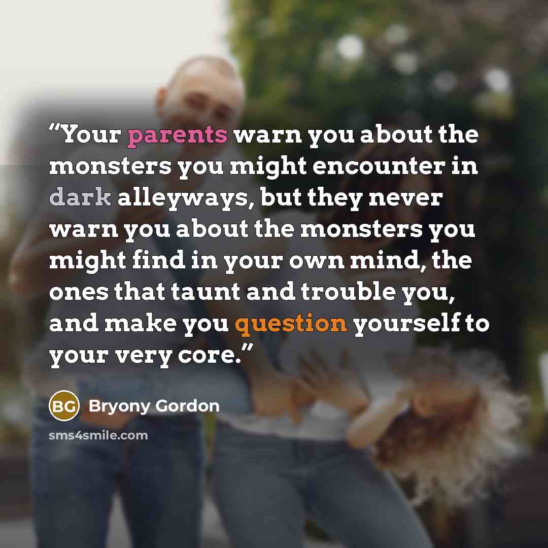 “Your parents warn you about the monsters you might encounter in dark alleyways, but they never warn you about the monsters you might find in your own mind, the ones that taunt and trouble you, and make you question yourself to your very core.” quote by Bryony Gordon