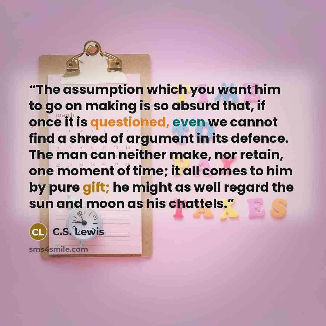 “The assumption which you want him to go on making is so absurd that, if once it is questioned, even we cannot find a shred of argument in its defence. The man can neither make, nor retain, one moment of time; it all comes to him by pure gift; he might as well regard the sun and moon as his chattels.” quote by C.S. Lewis