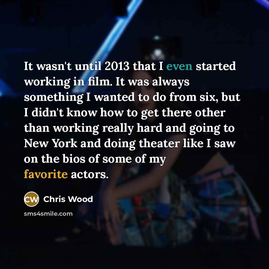 “It wasn't until 2013 that I even started working in film. It was always something I wanted to do from six, but I didn't know how to get there other than working really hard and going to New York and doing theater like I saw on the bios of some of my favorite actors.” quote by Chris Wood