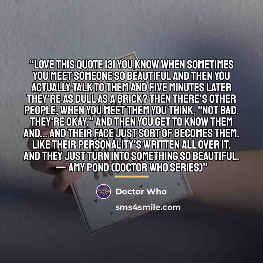 “LOVE THIS QUOTE 131 You know when sometimes you meet someone so beautiful and then you actually talk to them and five minutes later they're as dull as a brick? Then there's other people, when you meet them you think, "Not bad. They're okay." And then you get to know them and... and their face just…” quote by Doctor Who