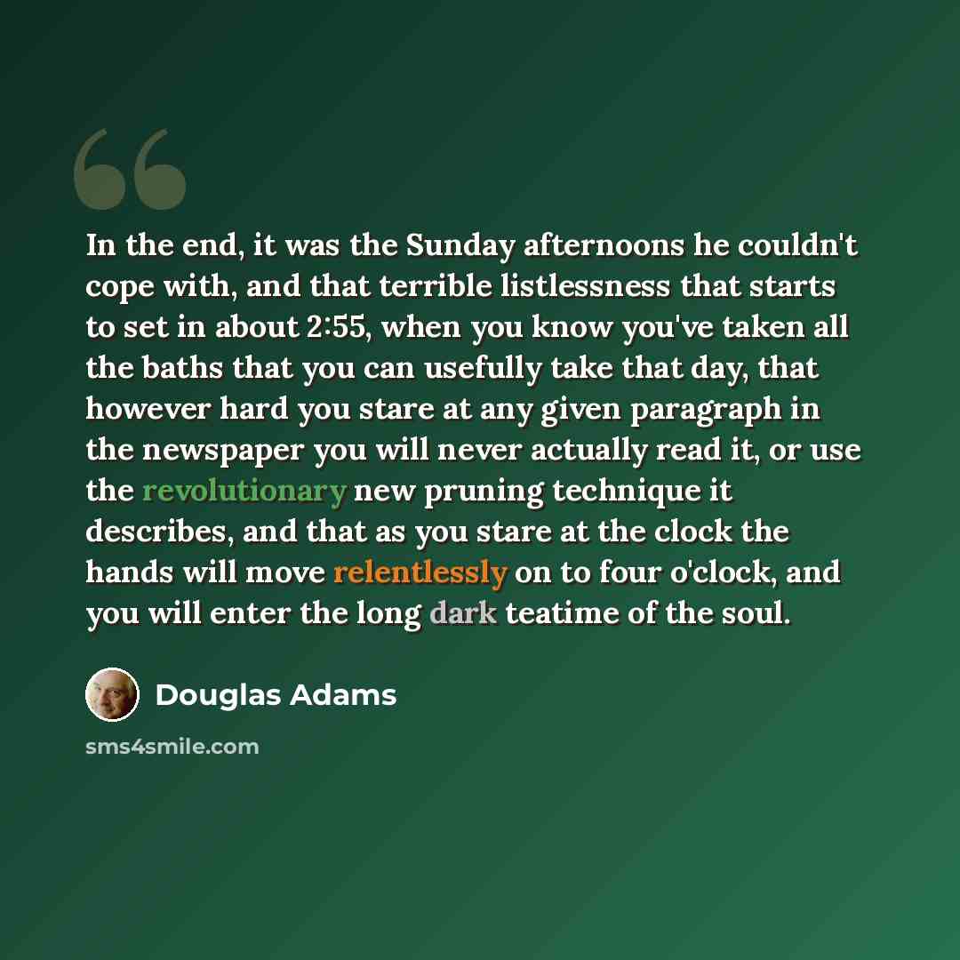 “In the end, it was the Sunday afternoons he couldn't cope with, and that terrible listlessness that starts to set in about 2:55, when you know you've taken all the baths that you can usefully take that day, that however hard you stare at any given paragraph in the newspaper you will never actually…” quote by Douglas Adams