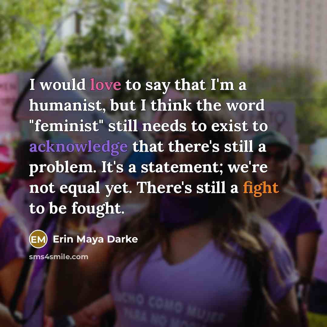 “I would love to say that I'm a humanist, but I think the word "feminist" still needs to exist to acknowledge that there's still a problem. It's a statement; we're not equal yet. There's still a fight to be fought.” quote by Erin Maya Darke