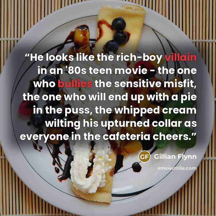 “He looks like the rich-boy villain in an '80s teen movie - the one who bullies the sensitive misfit, the one who will end up with a pie in the puss, the whipped cream wilting his upturned collar as everyone in the cafeteria cheers.” quote by Gillian Flynn