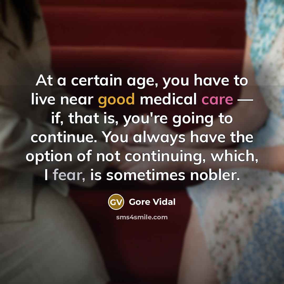 “At a certain age, you have to live near good medical care — if, that is, you're going to continue. You always have the option of not continuing, which, I fear, is sometimes nobler.” quote by Gore Vidal