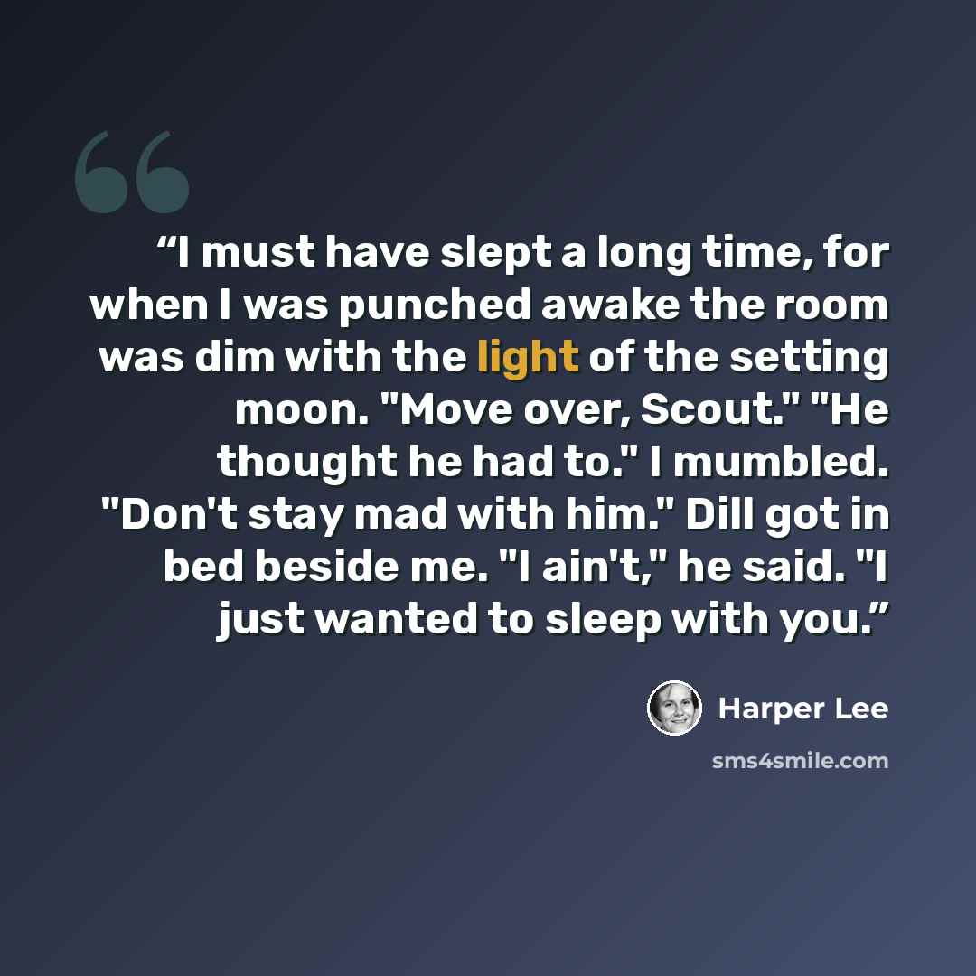 “I must have slept a long time, for when I was punched awake the room was dim with the light of the setting moon. "Move over, Scout." "He thought he had to." I mumbled. "Don't stay mad with him." Dill got in bed beside me. "I ain't," he said. "I just wanted to sleep with you.” quote by Harper Lee