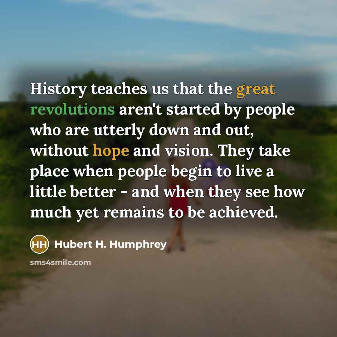 “History teaches us that the great revolutions aren't started by people who are utterly down and out, without hope and vision. They take place when people begin to live a little better - and when they see how much yet remains to be achieved.” quote by Hubert H. Humphrey
