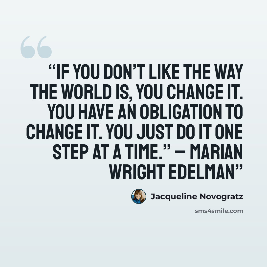 “If you don’t like the way the world is, you change it. You have an obligation to change it. You just do it one step at a time.” – Marian Wright Edelman” quote by Jacqueline Novogratz