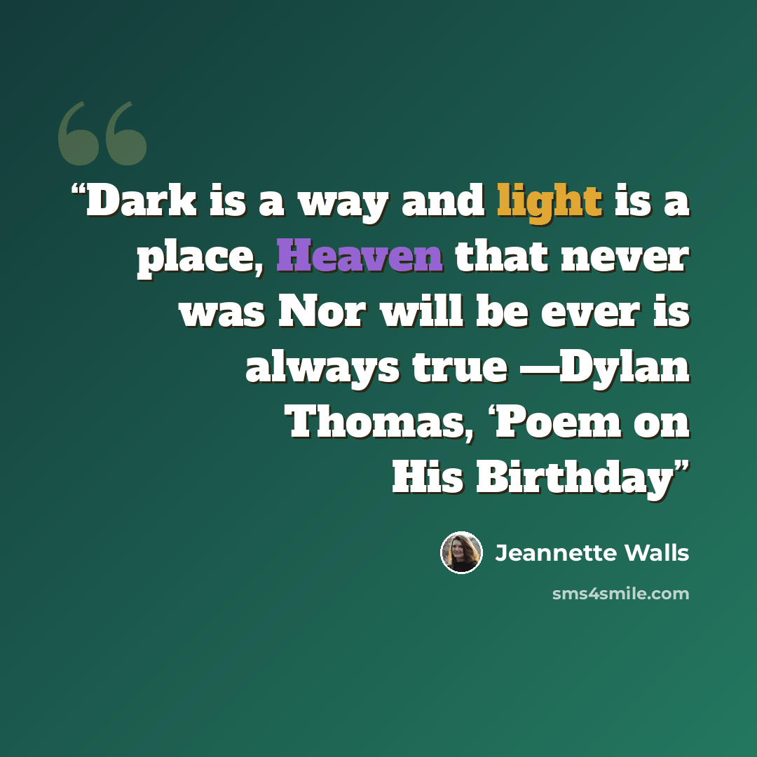 “Dark is a way and light is a place, Heaven that never was Nor will be ever is always true —Dylan Thomas, ‘Poem on His Birthday” quote by Jeannette Walls