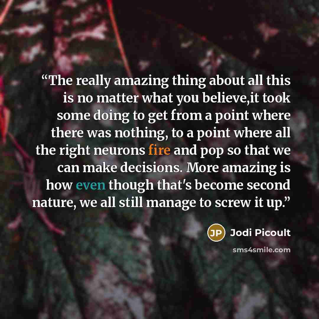 “The really amazing thing about all this is no matter what you believe,it took some doing to get from a point where there was nothing, to a point where all the right neurons fire and pop so that we can make decisions. More amazing is how even though that's become second nature, we all still manage…” quote by Jodi Picoult