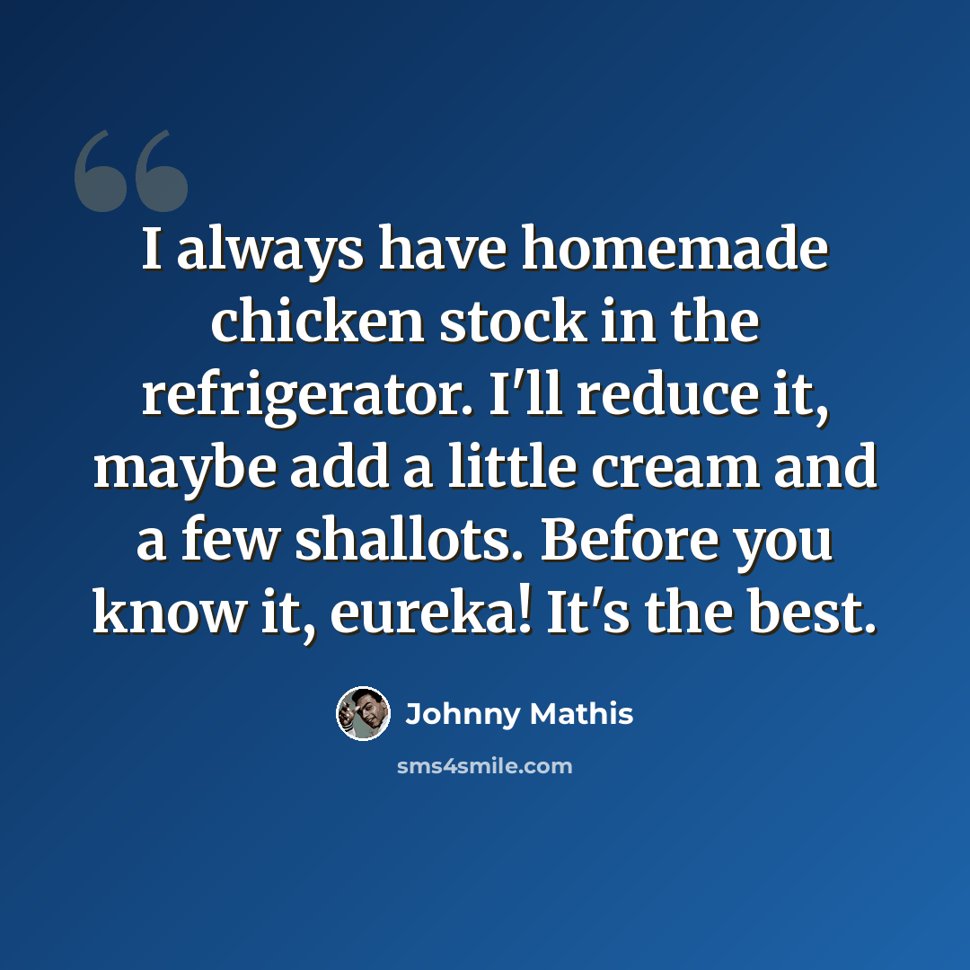 “I always have homemade chicken stock in the refrigerator. I'll reduce it, maybe add a little cream and a few shallots. Before you know it, eureka! It's the best.” quote by Johnny Mathis