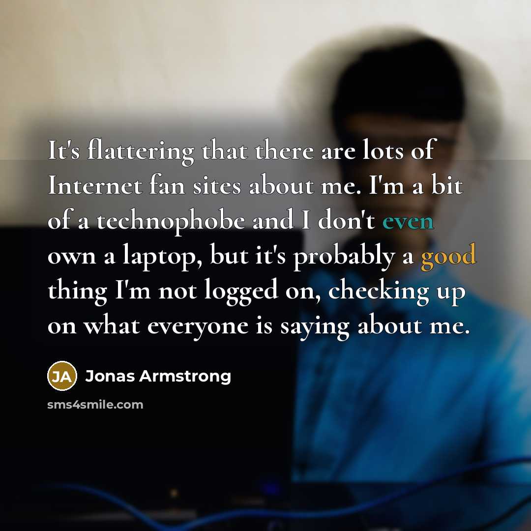 “It's flattering that there are lots of Internet fan sites about me. I'm a bit of a technophobe and I don't even own a laptop, but it's probably a good thing I'm not logged on, checking up on what everyone is saying about me.” quote by Jonas Armstrong