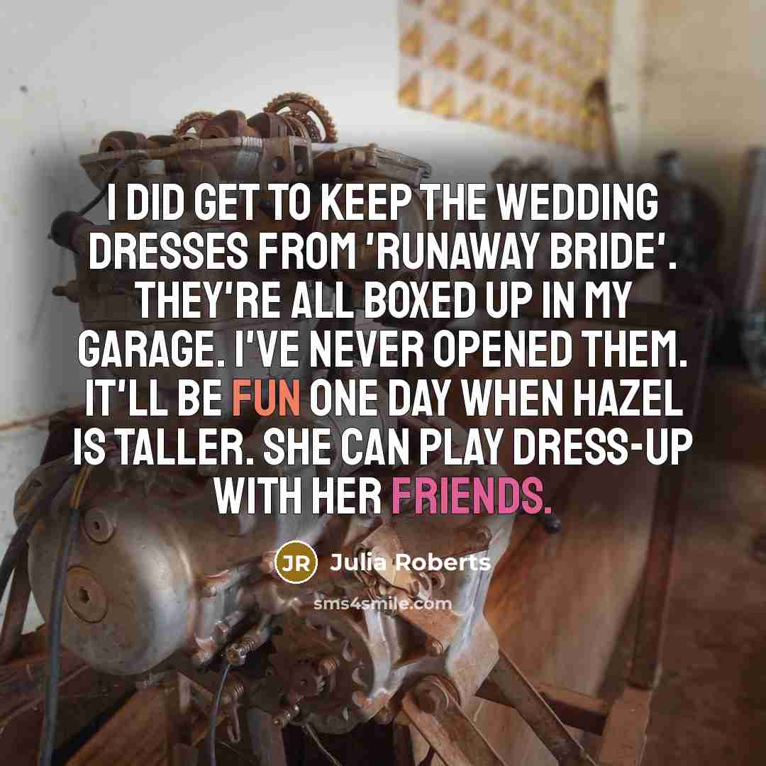 “I did get to keep the wedding dresses from 'Runaway Bride'. They're all boxed up in my garage. I've never opened them. It'll be fun one day when Hazel is taller. She can play dress-up with her friends.” quote by Julia Roberts