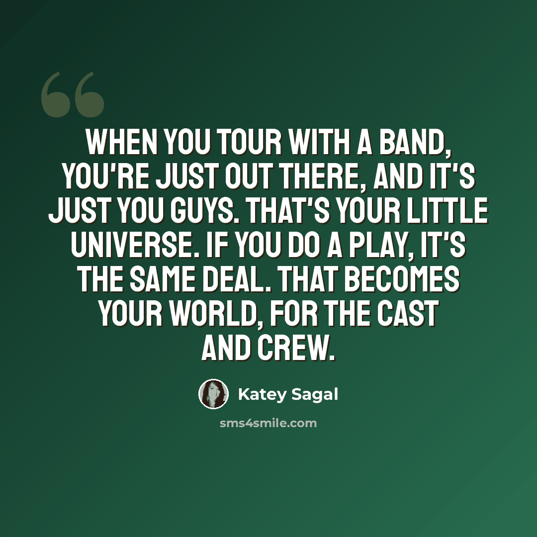 “When you tour with a band, you're just out there, and it's just you guys. That's your little universe. If you do a play, it's the same deal. That becomes your world, for the cast and crew.” quote by Katey Sagal