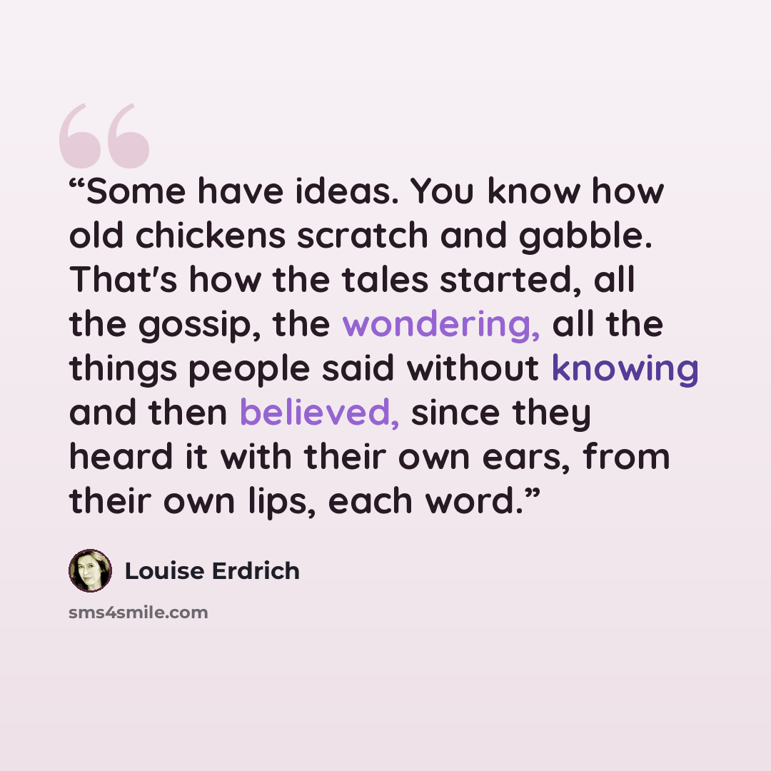 “Some have ideas. You know how old chickens scratch and gabble. That's how the tales started, all the gossip, the wondering, all the things people said without knowing and then believed, since they heard it with their own ears, from their own lips, each word.” quote by Louise Erdrich