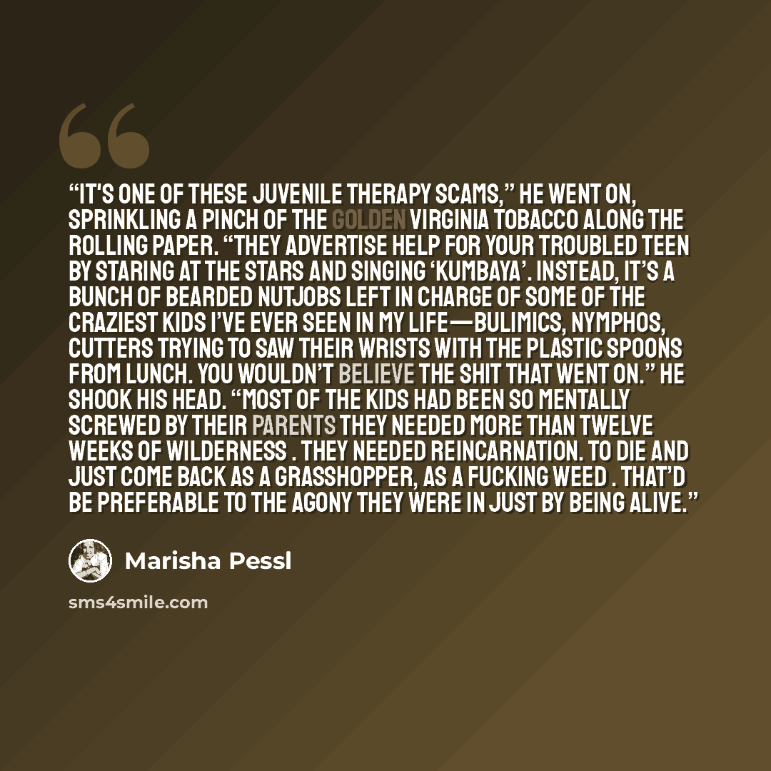 “It's one of these juvenile therapy scams,” he went on, sprinkling a pinch of the Golden Virginia tobacco along the rolling paper. “They advertise help for your troubled teen by staring at the stars and singing ‘Kumbaya’. Instead, it’s a bunch of bearded nutjobs left in charge of some of the…” quote by Marisha Pessl