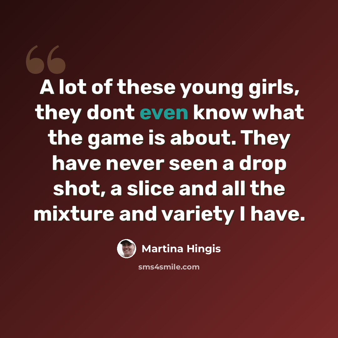 “A lot of these young girls, they dont even know what the game is about. They have never seen a drop shot, a slice and all the mixture and variety I have.” quote by Martina Hingis
