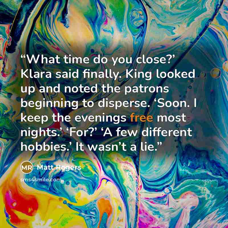 “What time do you close?’ Klara said finally. King looked up and noted the patrons beginning to disperse. ‘Soon. I keep the evenings free most nights.’ ‘For?’ ‘A few different hobbies.’ It wasn’t a lie.” quote by Matt Rogers