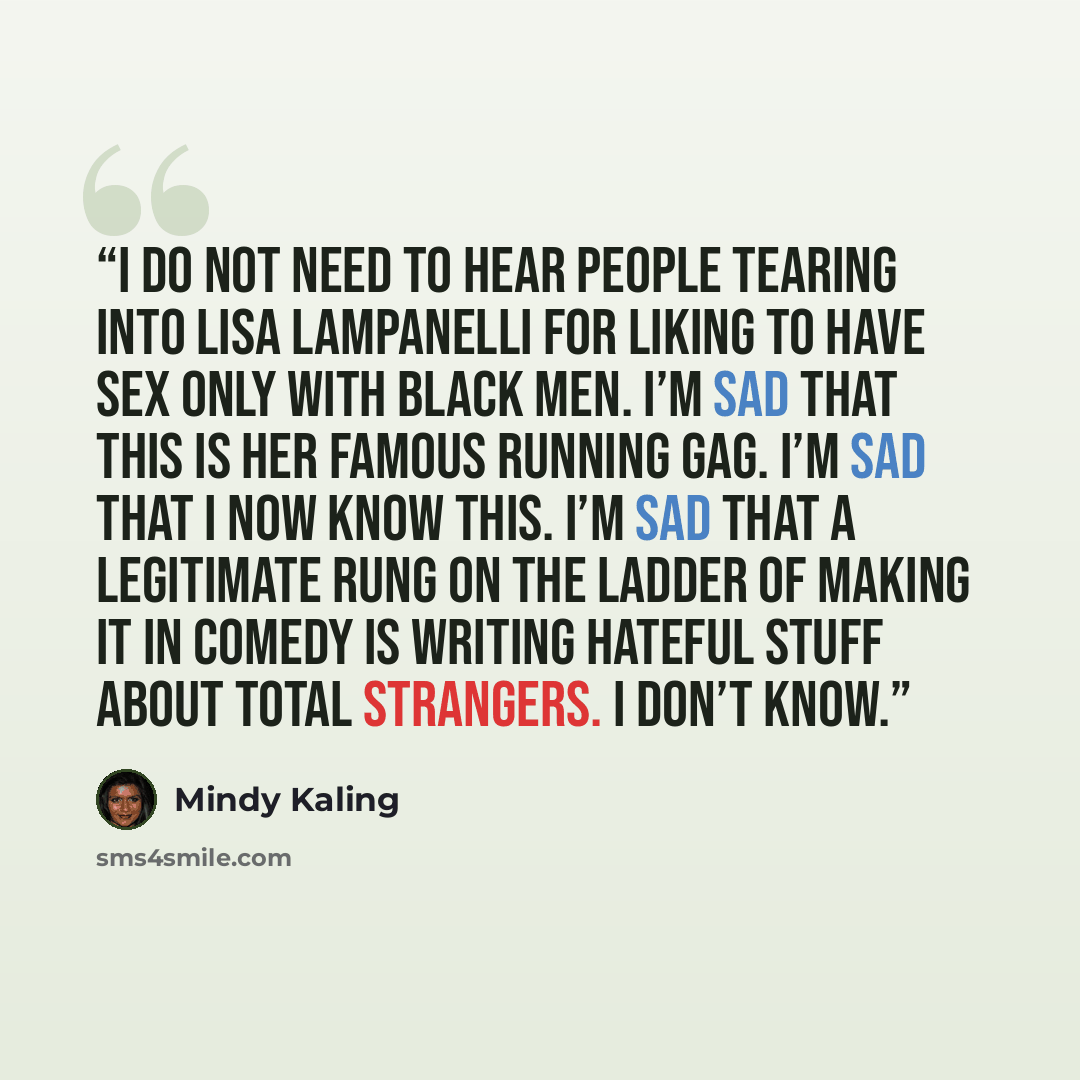 “I do not need to hear people tearing into Lisa Lampanelli for liking to have sex only with black men. I’m sad that this is her famous running gag. I’m sad that I now know this. I’m sad that a legitimate rung on the ladder of making it in comedy is writing hateful stuff about total strangers. I…” quote by Mindy Kaling