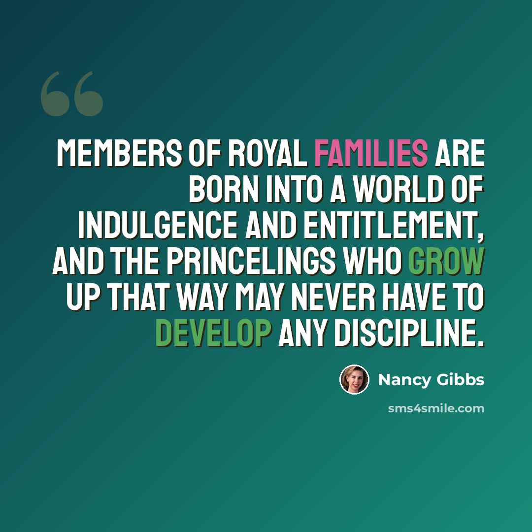 “Members of royal families are born into a world of indulgence and entitlement, and the princelings who grow up that way may never have to develop any discipline.” quote by Nancy Gibbs