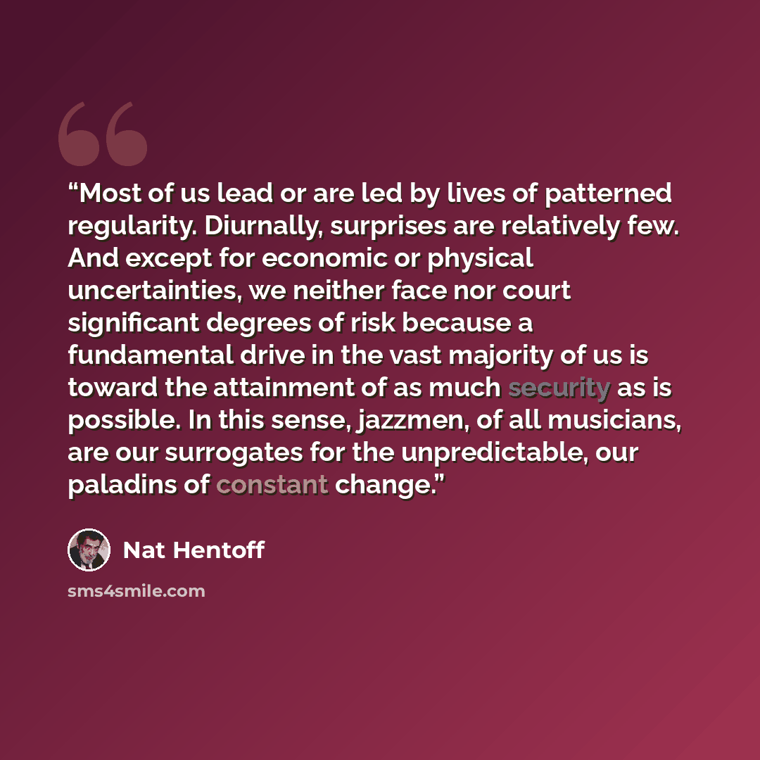 “Most of us lead or are led by lives of patterned regularity. Diurnally, surprises are relatively few. And except for economic or physical uncertainties, we neither face nor court significant degrees of risk because a fundamental drive in the vast majority of us is toward the attainment of as much…” quote by Nat Hentoff