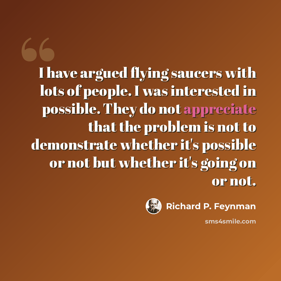 “I have argued flying saucers with lots of people. I was interested in possible. They do not appreciate that the problem is not to demonstrate whether it's possible or not but whether it's going on or not.” quote by Richard P. Feynman