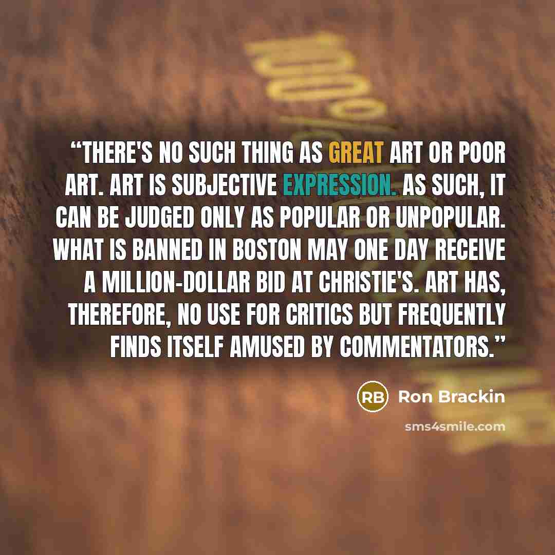 “There's no such thing as great art or poor art. Art is subjective expression. As such, it can be judged only as popular or unpopular. What is banned in Boston may one day receive a million-dollar bid at Christie's. Art has, therefore, no use for critics but frequently finds itself amused by…” quote by Ron Brackin