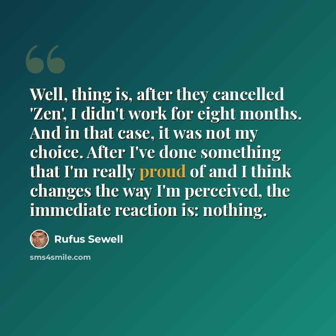 “Well, thing is, after they cancelled 'Zen', I didn't work for eight months. And in that case, it was not my choice. After I've done something that I'm really proud of and I think changes the way I'm perceived, the immediate reaction is: nothing.” quote by Rufus Sewell