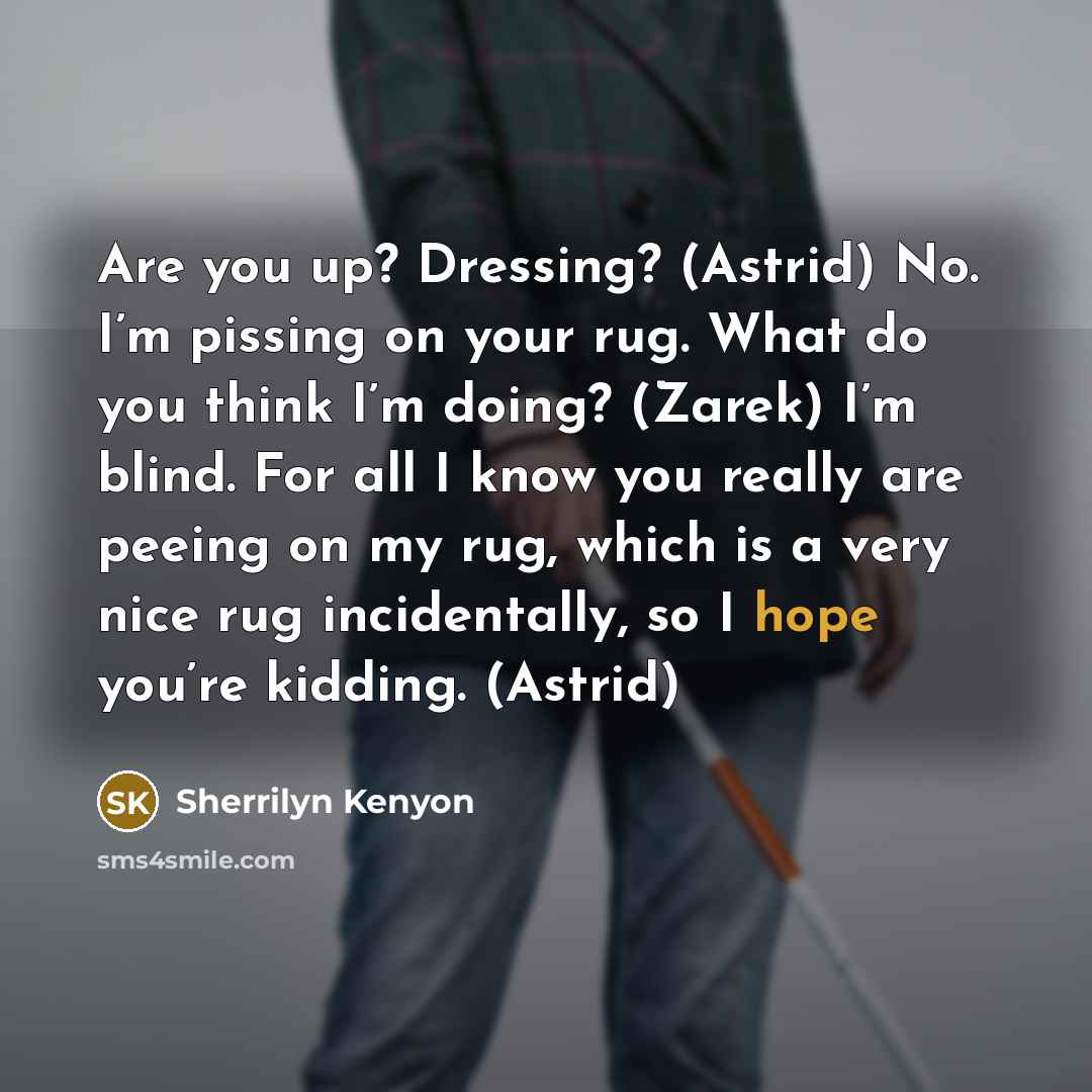 “Are you up? Dressing? (Astrid) No. I’m pissing on your rug. What do you think I’m doing? (Zarek) I’m blind. For all I know you really are peeing on my rug, which is a very nice rug incidentally, so I hope you’re kidding. (Astrid)” quote by Sherrilyn Kenyon