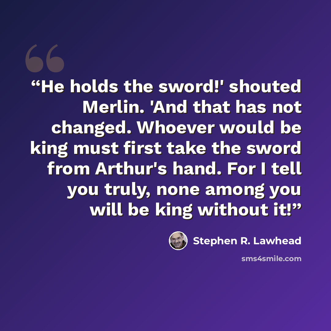 “He holds the sword!' shouted Merlin. 'And that has not changed. Whoever would be king must first take the sword from Arthur's hand. For I tell you truly, none among you will be king without it!” quote by Stephen R. Lawhead