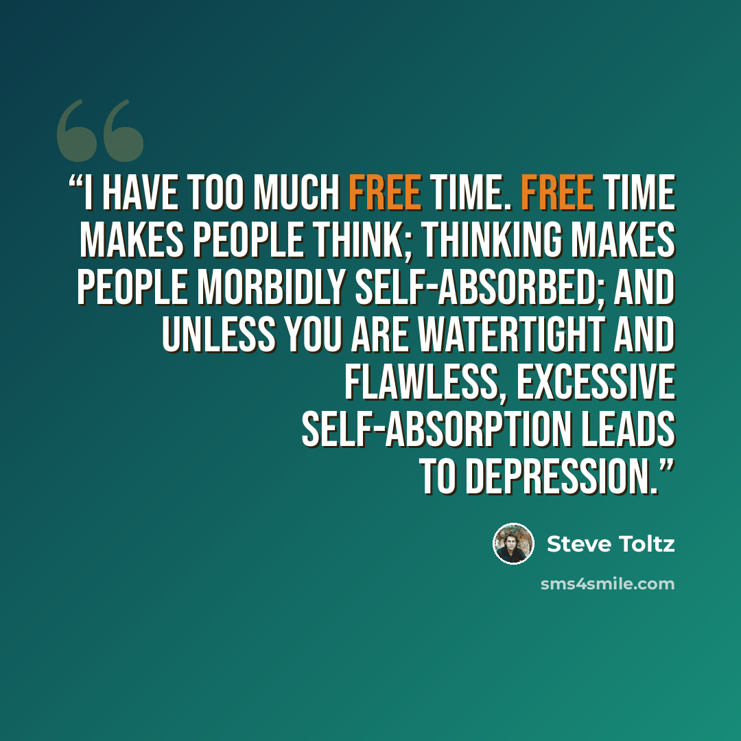“I have too much free time. Free time makes people think; thinking makes people morbidly self-absorbed; and unless you are watertight and flawless, excessive self-absorption leads to depression.” quote by Steve Toltz