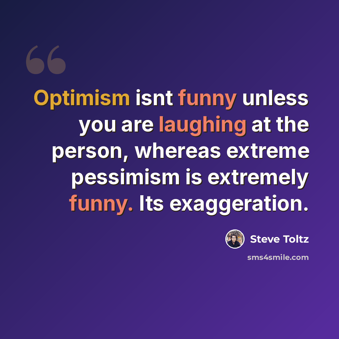 “Optimism isnt funny unless you are laughing at the person, whereas extreme pessimism is extremely funny. Its exaggeration.” quote by Steve Toltz