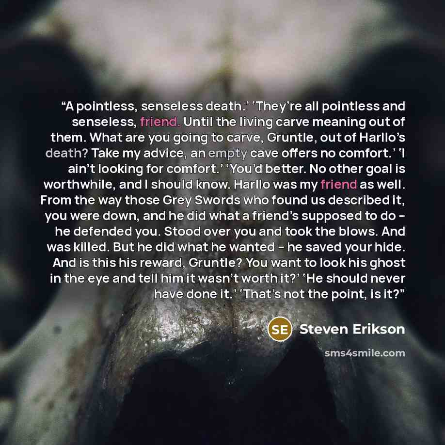 “A pointless, senseless death.’ ‘They’re all pointless and senseless, friend. Until the living carve meaning out of them. What are you going to carve, Gruntle, out of Harllo’s death? Take my advice, an empty cave offers no comfort.’ ‘I ain’t looking for comfort.’ ‘You’d better. No other goal is…” quote by Steven Erikson