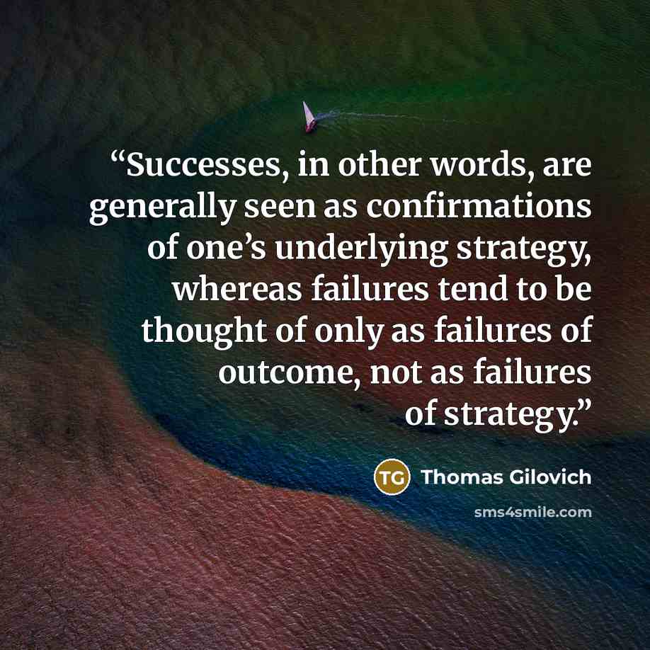 “Successes, in other words, are generally seen as confirmations of one’s underlying strategy, whereas failures tend to be thought of only as failures of outcome, not as failures of strategy.” quote by Thomas Gilovich