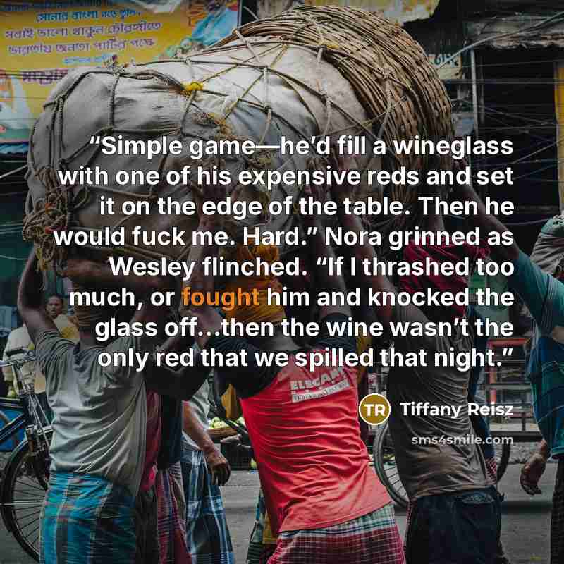“Simple game—he’d fill a wineglass with one of his expensive reds and set it on the edge of the table. Then he would fuck me. Hard.” Nora grinned as Wesley flinched. “If I thrashed too much, or fought him and knocked the glass off…then the wine wasn’t the only red that we spilled that night.” quote by Tiffany Reisz