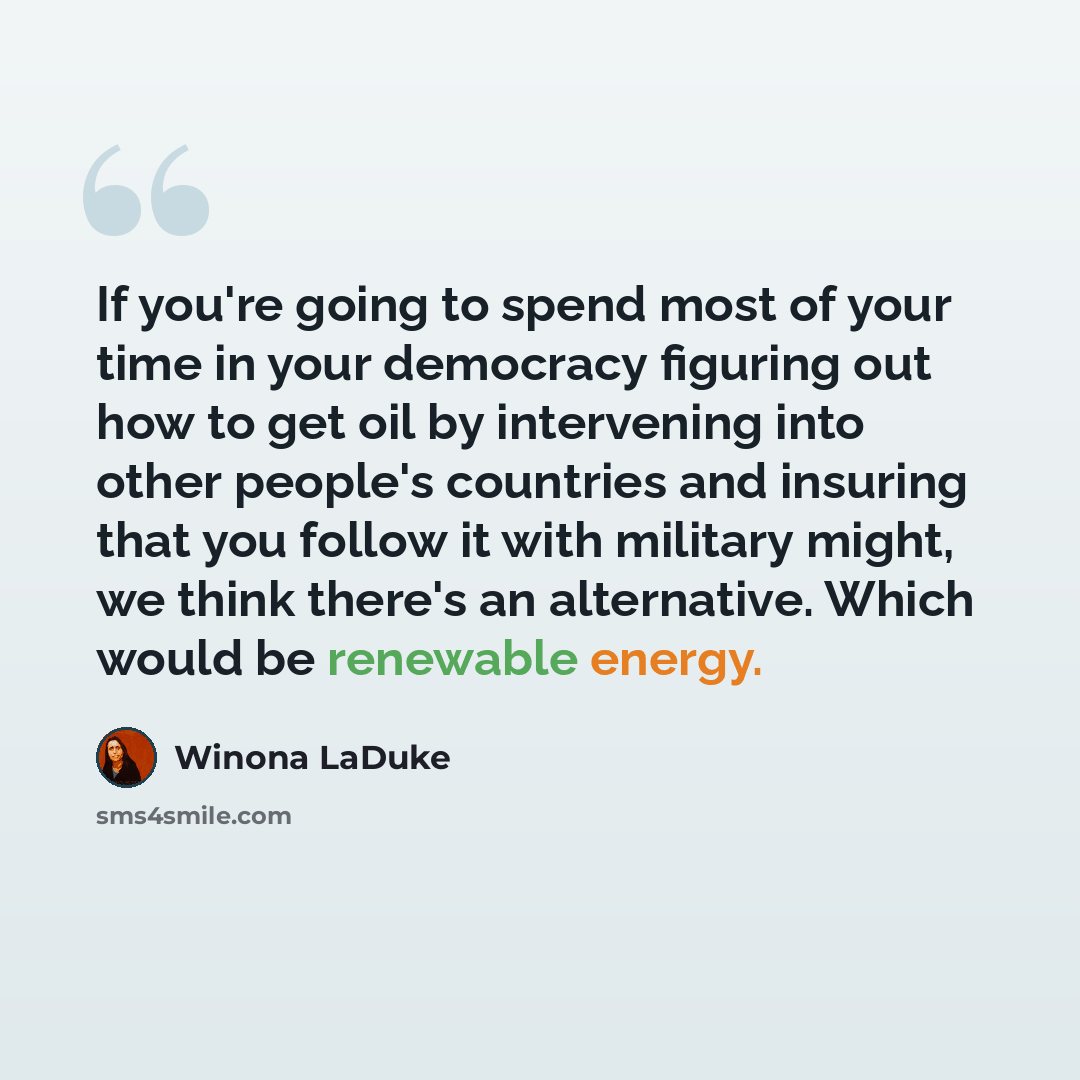“If you're going to spend most of your time in your democracy figuring out how to get oil by intervening into other people's countries and insuring that you follow it with military might, we think there's an alternative. Which would be renewable energy.” quote by Winona LaDuke