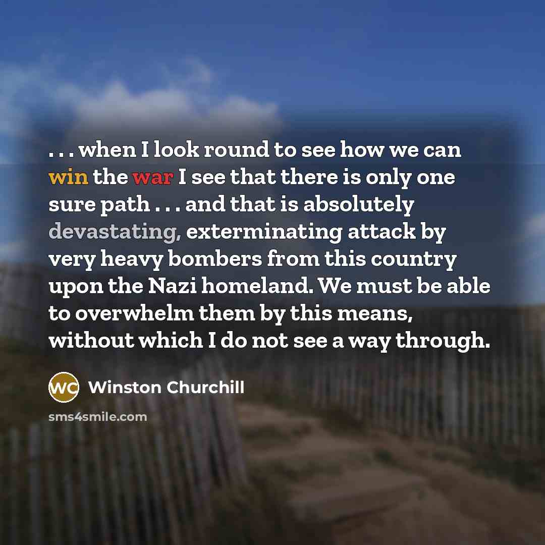 “. . . when I look round to see how we can win the war I see that there is only one sure path . . . and that is absolutely devastating, exterminating attack by very heavy bombers from this country upon the Nazi homeland. We must be able to overwhelm them by this means, without which I do not see a…” quote by Winston Churchill