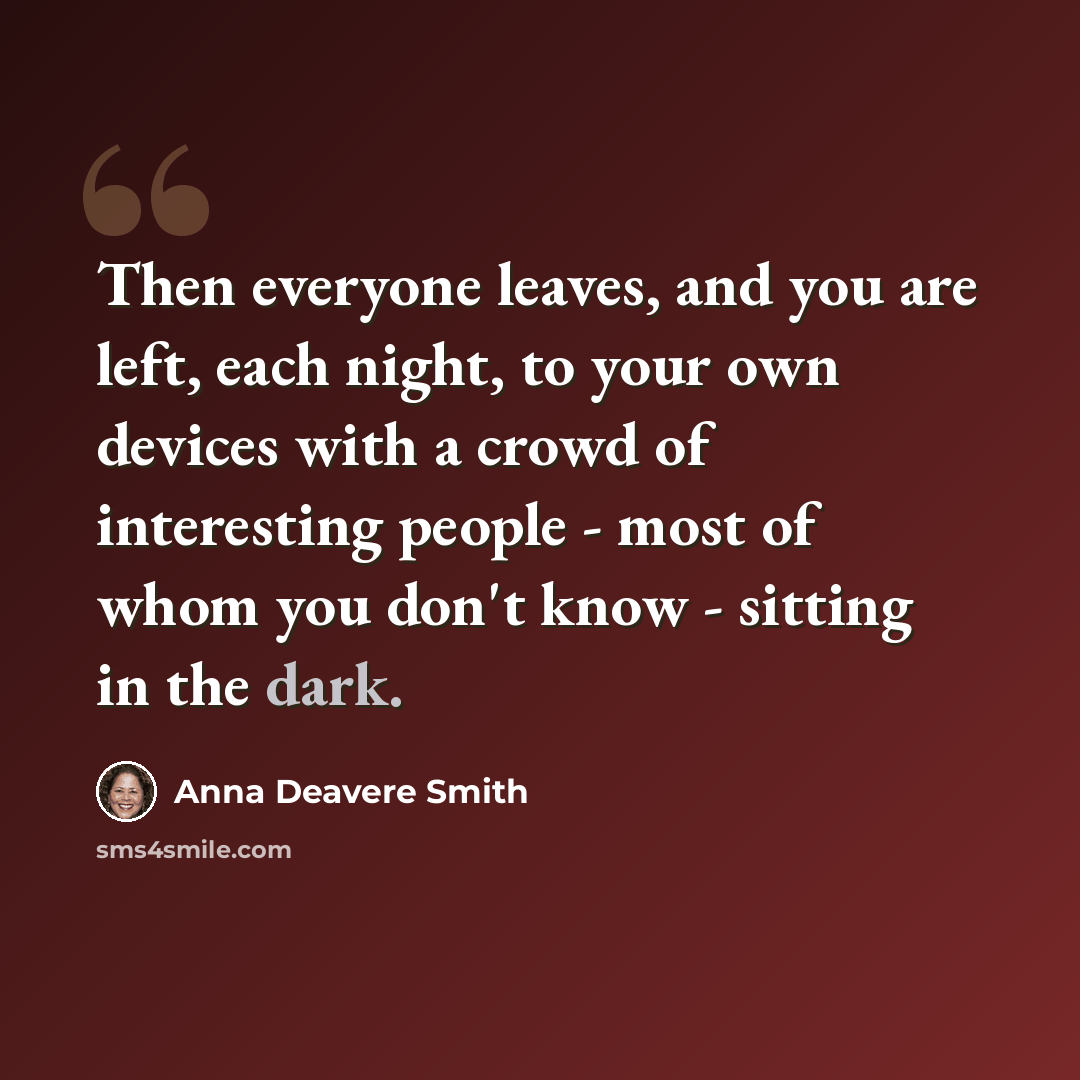 “Then everyone leaves, and you are left, each night, to your own devices with a crowd of interesting people - most of whom you don't know - sitting in the dark.” quote by Anna Deavere Smith