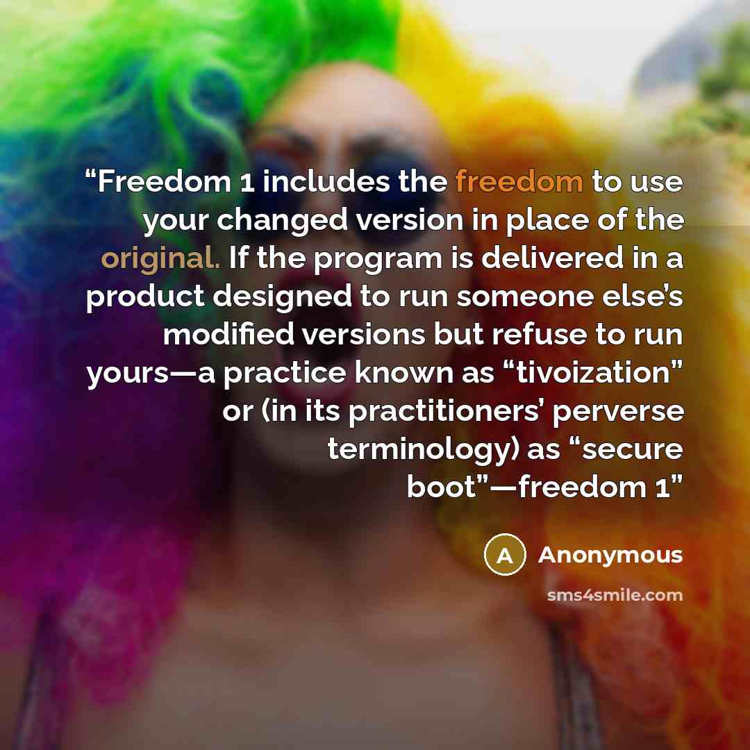 “Freedom 1 includes the freedom to use your changed version in place of the original. If the program is delivered in a product designed to run someone else’s modified versions but refuse to run yours—a practice known as “tivoization” or (in its practitioners’ perverse terminology) as “secure…” quote by Anonymous