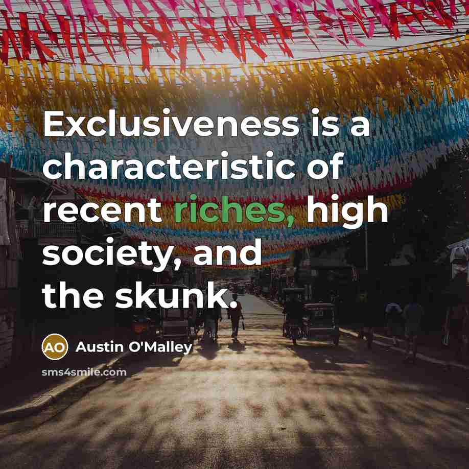 “Exclusiveness is a characteristic of recent riches, high society, and the skunk.” quote by Austin O'Malley