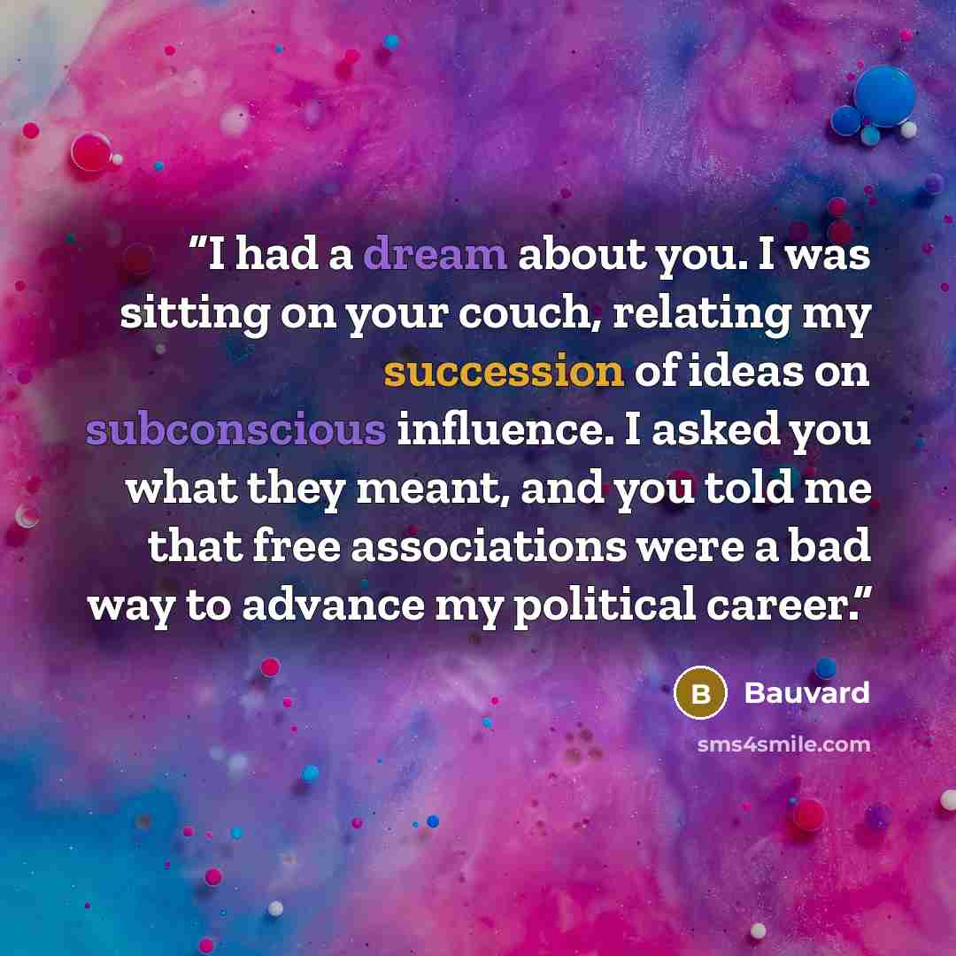 “I had a dream about you. I was sitting on your couch, relating my succession of ideas on subconscious influence. I asked you what they meant, and you told me that free associations were a bad way to advance my political career.” quote by Bauvard