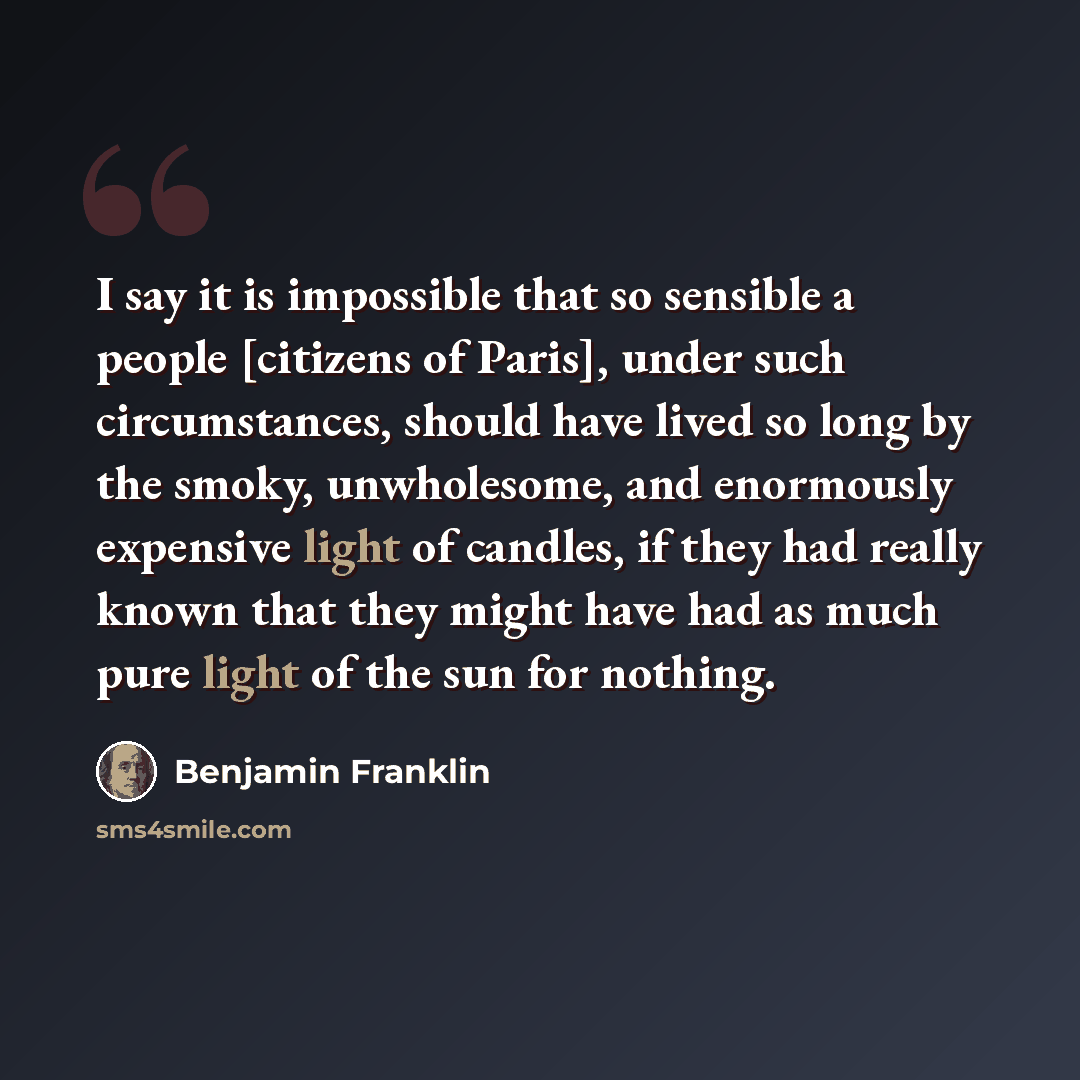 “I say it is impossible that so sensible a people [citizens of Paris], under such circumstances, should have lived so long by the smoky, unwholesome, and enormously expensive light of candles, if they had really known that they might have had as much pure light of the sun for nothing.” quote by Benjamin Franklin